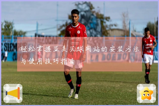 轻松掌握亚美买球网站的安装方法与使用技巧指南