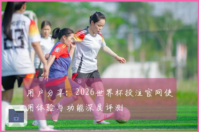 用户分享：2026世界杯投注官网使用体验与功能深度评测