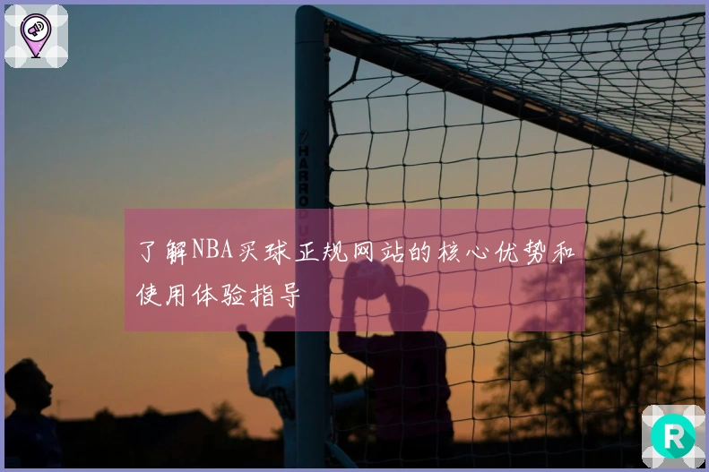 了解NBA买球正规网站的核心优势和使用体验指导