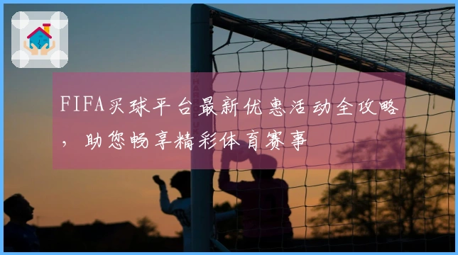 FIFA买球平台最新优惠活动全攻略，助您畅享精彩体育赛事