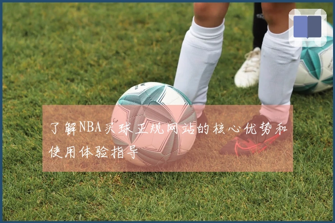 了解NBA买球正规网站的核心优势和使用体验指导