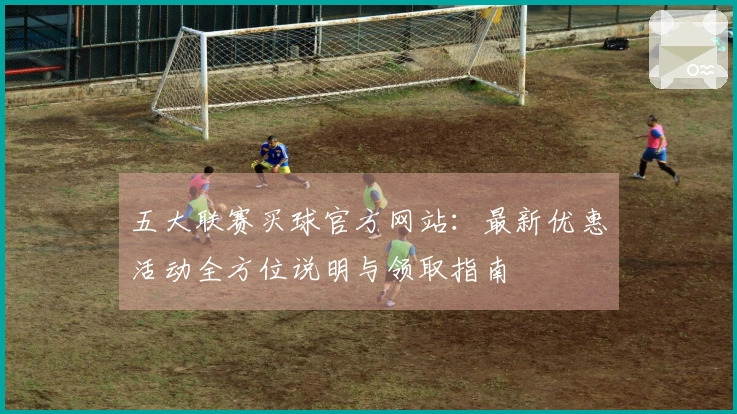 五大联赛买球官方网站：最新优惠活动全方位说明与领取指南