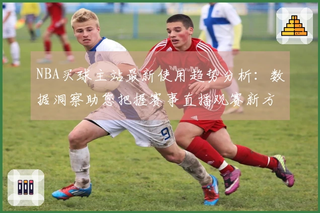 NBA买球主站最新使用趋势分析：数据洞察助您把握赛事直播观赛新方向